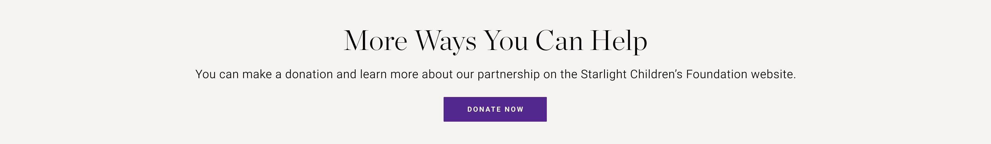 More Ways You Can Help | You can make a donation and learn more about our partnership on the Starlight Children's Foundation website | Donate Now